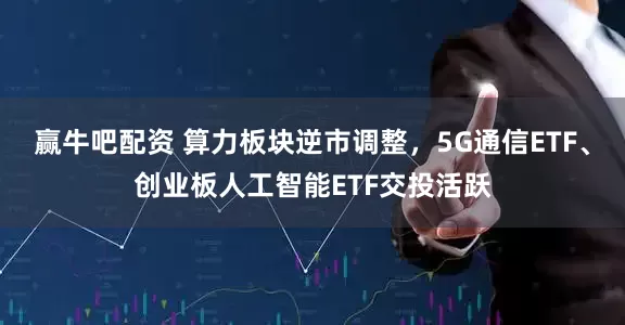 赢牛吧配资 算力板块逆市调整，5G通信ETF、创业板人工智能ETF交投活跃