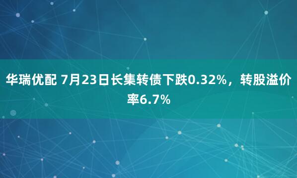 华瑞优配 7月23日长集转债下跌0.32%，转股溢价率6.7%