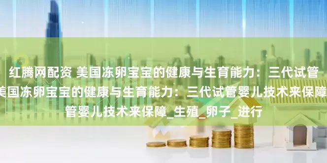 红腾网配资 美国冻卵宝宝的健康与生育能力：三代试管婴儿技术来保障美国冻卵宝宝的健康与生育能力：三代试管婴儿技术来保障_生殖_卵子_进行