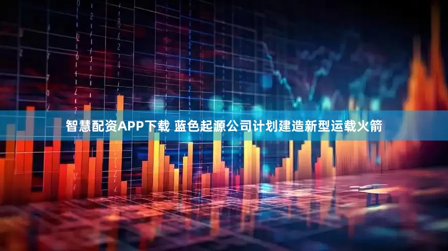 智慧配资APP下载 蓝色起源公司计划建造新型运载火箭