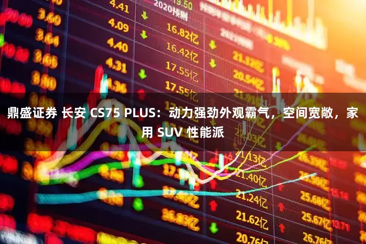 鼎盛证券 长安 CS75 PLUS：动力强劲外观霸气，空间宽敞，家用 SUV 性能派