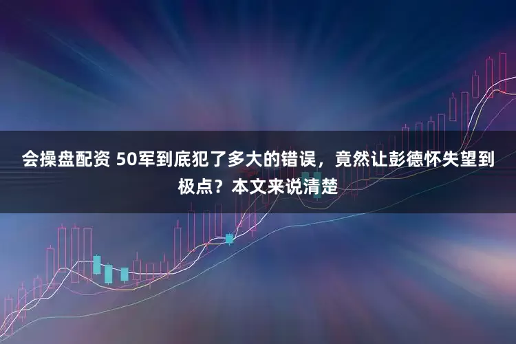 会操盘配资 50军到底犯了多大的错误，竟然让彭德怀失望到极点？本文来说清楚