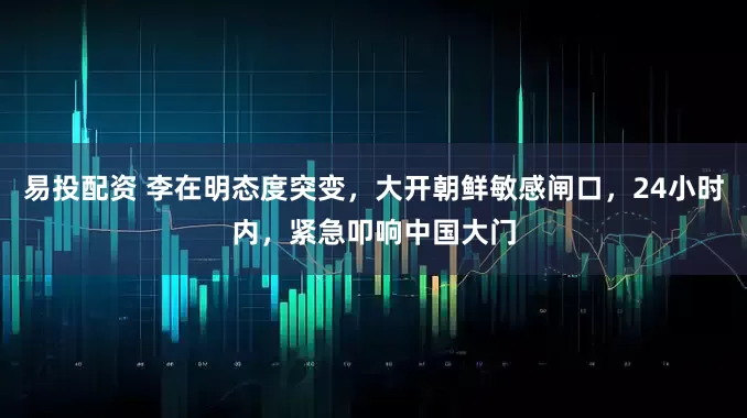 易投配资 李在明态度突变，大开朝鲜敏感闸口，24小时内，紧急叩响中国大门