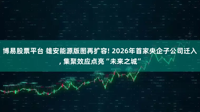 博易股票平台 雄安能源版图再扩容! 2026年首家央企子公司迁入, 集聚效应点亮“未来之城”
