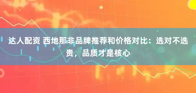 达人配资 西地那非品牌推荐和价格对比：选对不选贵，品质才是核心