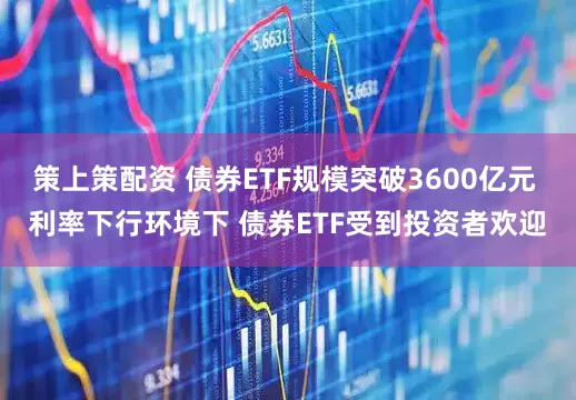 策上策配资 债券ETF规模突破3600亿元 利率下行环境下 债券ETF受到投资者欢迎