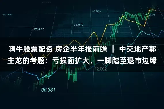 嗨牛股票配资 房企半年报前瞻 ｜ 中交地产郭主龙的考题：亏损面扩大，一脚踏至退市边缘
