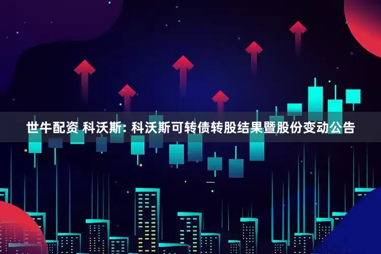 世牛配资 科沃斯: 科沃斯可转债转股结果暨股份变动公告