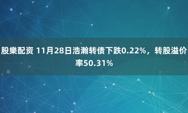 股樂配资 11月28日浩瀚转债下跌0.22%，转股溢价率50.31%